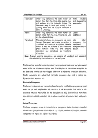 ENVIRONMENT AND ECOLOGY EVS 501
UTTARAKHAND OPEN UNIVERSITY Page 196
Freshwater Water body containing the water lesser salt
content (less than 3%). Pond, lake, swamp, river
and wetlands are the freshwater bodies. The
freshwater body is lentic (still water) or lotic
(running water) and the study of freshwater is
called as Limnology.
Water pollution
and disappearing
waterbodies
Marine Water body containing the water higher salt
content (more than 3%). Sea, Oceans and Lake
are the saltwater bodies.
Ocean
acidification
Transitional The ecotone between two ecosystems e.g. region
between freshwater and marine ecosystem is
considered as transitional ecosystem. Likewise
marsh is also an example of the transitional
phase between water-body and terrestrial
ecosystem and considered as transitional
ecosystem.
Like other
ecosystem the
transitional
ecosystem also in
danger.
Note: Tropical savanna ecosystems are ecotone of woodland and grassland
characterized by the coexistence of tree and grass.
The hierarchical level of an ecosystem starts from organism at basic level and after several
levels attains the biosphere at highest level. The biosphere is the ultimate ecosystem on
the earth and confines all the biological entity with its non-biotic constituent altogether.
Mostly ecosystems are natural but manmade ecosystem also exist in nature e.g.
Agroecosystem, aquarium etc.
Man-made Ecosystem
The human involvement and intervention has changed or modified the ecosystem at great
extent as per their requirement and utilization of the ecosystem. The result of this
excessive influence has turned out the ecosystem so they considered as man-made
ecosystem or artificial ecosystem e.g. cropland, aquarium, arboretum, lawn, water-park
etc.
Natural Ecosystem
The forest ecosystem is one of the most diverse ecosystems. Indian forests are classified
into six major groups namely Moist Tropical, Dry Tropical, Montane Sub-tropical, Montane
Temperate, Sub Alpine and Alpine Scrub Forest.
 