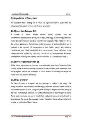 ENVIRONMENT AND ECOLOGY EVS 501
UTTARAKHAND OPEN UNIVERSITY Page 197
9.8 Importance of Ecosystem
The ecosystem has a leading role in nature. Its significance can be study under the
categories of Ecosystem services and Revenue generation.
9.8.1 Ecosystem Services (ES)
A number of human derived benefits (HDBs) obtained from the
environment/nature/ecosystem directly or indirectly, knowingly or unknowingly and these
human-derived benefits are called as ecosystem services (ES). These HDBs may due to
the function, positioning, characteristics, and/or processes of ecological-system and in
pertinent to the necessity of human-being for their facility, comfort and wellbeing.
Ultimately the term ES denotes to HDB from the ecosystem. These HBDs may further
categorized under provisioning, regulating, cultural and supporting services. Any HDBs
obtained from the ecosystem naturally may be considered as ES and enlisted in Fig 6.
9.8.2 Revenue generation from ES
All the natural resource on earth confine in pockets called ecosystems. Ecosystem is the
ultimate source of all revenue and it satisfies the human demands since immemorial time.
The ecosystem services are exchanged in form of revenue or monitory term as per the
human need and resource availability.
9.8.3 Flow of energy
The two components of ecosystem are also dependent to sunlight for the energy. The
energy move from the ultimate source of energy (sun) to the producers (green plants) in
form of small pockets (quanta). The green plants accomplish the photosynthetic activity by
the virtue of chlorophylls presence. The photosynthetic activity is the entry point of energy
flow to biotic community and energy transfer from producer to consumer and ultimately to
decomposers. The energy flow universally follows this pattern of energy flow and hence, it
is called as unidirectional flow of energy.
 