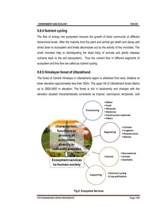 ENVIRONMENT AND ECOLOGY EVS 501
UTTARAKHAND OPEN UNIVERSITY Page 198
9.8.4 Nutrient cycling
The flow of energy into ecosystem ensures the growth of biotic community at different
hierarchical levels. After the maturity time the plant and animal got death and decay and
shred down to ecosystem and finally decompose out by the activity of tiny microbes. The
small microbes help to disintegrating the dead body of animals and plants releases
nutrients back to the soil (ecosystem). Thus the nutrient flow in different segments of
ecosystem and this flow are called as nutrient cycling.
9.8.5 Himalayan forest of Uttarakhand
The forest of Central Himalaya in Uttarakhand region is stretched from tarai, bhabhar at
lower elevation approximately less than 300m. The upper hill of Uttarakhand forest attains
up to 2800-3400 m elevation. The forest is rich in biodiversity and changes with the
elevation situated characteristically considered as tropical, sub-tropical, temperate, cold
Fig 6: Ecosystem Services
 