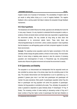 ENVIRONMENT AND ECOLOGY EVS 501
UTTARAKHAND OPEN UNIVERSITY Page 200
irrigation reveals one of example of homeostasis. The unavailability of irrigation water to
pot results to wilting before drying up is a sort of negative feedback. The negative
feedback is like a warning system that helps to balance the ecosystem through feedback
mechanisms.
9.9.3 Gaia hypothesis
The temperature and rainfall influence the climate, agriculture and ultimately the human life
in many ways. However, it is very important to understand that the ecosystem is solely co-
existence of biotic and abiotic factors and biotic factor also responsible to regulate/change
the environment (abiotic). We may consider all living being as biotic factor that
interdependent to its environment (abiotic factor). These biotic factor also
influence/regulate/change its environment. James Lovelock proposed in Gaia hypothesis
that the biosphere is as self-regulating system and biotic component regulate to its abiotic
factor (environment).
Example: The exploding human population exerts the higher concentration of CO2 that
ultimately climate change (the global problem) a threat to human society. The most drastic
threat to human being is depleting water resource is also the outcome of increasing
population and mismanagement of human. In Precambrian age, the photosynthetic
bacteria also influence the global environment and evolved the environment to aerobic.
9.10 Cybernetics and Stability
The ecosystem is so interconnected and interdependent that the sequential events are
also controlled by previous step or the primary steps have the controlling power to final
step. This complex interconnection and inter-dependence is sum to cybernetics e.g. in a
grassland if grasses grow more it can feed more grasshopper and grasshopper will
maintain the grass abundance. More growth of grasshopper population attract frog who
feed on grasshopper and frog population will control the population of grasshopper.
Likewise, the frog population is controlled by the snake. Thus, ultimately, the population of
snake in grassland is dependent on grass indirectly (Grass  Grasshopper  Frog 
Snake). The increasing number of snake leading to decreasing number of frog and if
lesser numbers of frog then higher number of grasshopper that lead high infestation on
 
