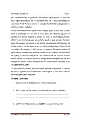 ENVIRONMENT AND ECOLOGY EVS 501
UTTARAKHAND OPEN UNIVERSITY Page 201
grass. The same concept of cybernetics is also applied in agroecosystem. The agriculture
crop is highly affected by the rat. The population of rat can be easily controlled by the
snake (Crop  Rat  Snake) and may be concluded that the higher snake population is
helpful for agriculture production.
In Grass  Grasshopper  Frog  Snake, the higher growth of grass leads to higher
growth of grasshopper too. But after a certain point, the increasing population of
grasshopper will diminish the growth of grasses. This limiting of growth of grass, ultimately
will limit the growth of grasshopper too, as higher growth of grass promotes the higher
growth of grasshopper too. Likewise, in next step, the higher population of grasshopper led
to higher growth of frog, but after a certain time the increased population of frog will limit
the population of grasshopper by feeding up upon grasshopper. Decreasing population of
grasshopper will ultimately result decreased population of frog. Likewise, the leaf litters of
tree growing in the soil are recycled back the nutrients to the soil. Thus the nutrients
obtained from the soil solution to the tree for their growth and development and leaf litter
decomposition returned back the nutrients to soil and hence maintain the stability of the
nature (Monika et al., 2017).
This mechanism of controlling population through feedback is responsible for constant
population of organism in an ecosystem after a certain period of time, hence, called as
stability through feedback mechanism.
Terminal Questions
1. Discuss the role of abiotic component in relation to ecosystem.
………………………………………………………………………………………………
2. After a certain time, the number of living being become constant explain why?.
………………………………………………………………………………………………
………………………………………………………………………………………………
…
3. Justify the term “Cybernetics and Stability” in agriculture management.
………………………………………………………………………………………………
 