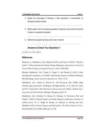 ENVIRONMENT AND ECOLOGY EVS 501
UTTARAKHAND OPEN UNIVERSITY Page 202
4. Explain the terminology of following: i) Gaia hypothesis, ii) Homeostasis, iii)
Emergent property principle.
………………………………………………………………………………………………
5. Briefly explain how the increasing population of peacock may promote the growth
of grass in a grassland ecosystem.
………………………………………………………………………………………………
6. Define the ecosystem services and its role in mankind.
……………………………………………………………………………………………
Answers to Check Your Questions 1
A i, B iv, C i, D iv, & E i.
References
Bijalwan, A., Shankhwar, A.K., Dobriyal, M.J.R. and Verma. P. (2017). “Wood is
Good”: A Way Forward for Climate Change Mitigation. International Journal of
Current Microbiology and Applied Sciences, 6(11): 5460-5465.
Monika, Shankhwar, A.K., Tamta, P., Singh, V. and Prasad, R. (2017). Litter
decomposition dynamics in Foothills Agroforestry System of Indian Himalayan
Shivalik Range. Indian Journal of Agroforestry, 19(1): 75-78.
Shankhwar, A.K., Tamta, P., Paliwal, R., and Srivsstava, R.K. (2020). High
Altitude Agro-ecosystems: Challenges and Opportunities. In: R. Goel, R., Soni,
and D.C. Suyal (Eds.) Microbiological Advancements for Higher Altitude Agro-
Ecosystems & Sustainability, Springer, Singapore, pp 01-14.
Shankhwar, A.K., Nautiyal, N., Kumar, B., Rastogi, A., Srivastava, R.K. and
Singh, V. (2012). Potential impacts of climate change on freshwater resources: A
critical review. In: V. Singh, B. Kumar, N. Nautiyal, A. Rastogi and A.K.
Shankhwar (Eds.) Climate Change and Hydrosphere: The Water Planet in Crises.
Biotech Books, New Delhi, India, pp 121-146.
 