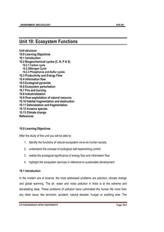 ENVIRONMENT AND ECOLOGY EVS 501
UTTARAKHNAD OPEN UNIVERSITY Page 203
Unit 10: Ecosystem Functions
Unit structure
10.0 Learning Objectives
10.1 Introduction
10.2 Biogeochemical cycles (C, N, P & S)
10.2.1 Carbon cycle
10.2.2Nitrogen Cycle
10.2.3 Phosphorus and Sulfur cycles
10.3 Productivity and Energy Flow
10.4 Information flow
10.5 Ecological pyramids
10.6 Ecosystem perturbation
10.7 Fire and burning
10.8 Industrialization
10.9 Over-exploitation of natural resource
10.10 Habitat fragmentation and destruction
10.11 Deforestation and fragmentation
10.12 Invasive species
10.13 Climate change
References
10.0 Learning Objectives
After the study of this unit you will be able to:
1. Identify the functions of natural ecosystem vis-à-vis human society
2. understand the concept of ecological self-replenishing control
3. realize the ecological significance of energy flow and information flow
4. highlight the ecosystem services in reference to sustainable development
10.1 Introduction
In the modern era of science, the most addressed problems are pollution, climate change
and global warming. The air, water and noise pollution in India is at the extreme and
devastating state. These problems of pollution have culminated the human life more than
any other issue, like terrorism, accident, natural disaster, hunger or anything else. The
 