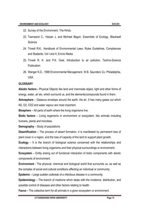 ENVIRONMENT AND ECOLOGY EVS 501
UTTARAKHAND OPEN UNIVERSITY Page 15
22. Survey of the Environment, The Hindu
23. Townsend C., Harper J, and Michael Begon, Essentials of Ecology, Blackwell
Science
24. Trivedi R.K., Handbook of Environmental Laws, Rules Guidelines, Compliances
and Stadards, Vol I and II, Enviro Media
25. Trivedi R. K. and P.K. Goel, Introduction to air pollution, Techno-Science
Publication
26. Wanger K.D., 1998 Environmental Management. W.B. Saunders Co. Philadelphia,
USA
GLOSSARY
Abiotic factors - Physical Objects like land and manmade object, light and other forms of
energy, water, air etc. which surround us, and the elements/compounds found in them.
Atmosphere – Gaseous envelope around the earth, the air. It has many gases out which
N2, O2, CO2 and water vapour are most important.
Biosphere – All parts of earth where the living organisms live.
Biotic factors – Living organisms in environment or ecosystem, like animals including
humans, plants and microbes.
Demography – Study of populations.
Desertification – The process of desert formation, it is manifested by permanent loss of
plant cover in a region, and the loss of capacity of the land to support plant growth.
Ecology – It is the branch of biological science concerned with the relationships and
interactions between living organisms and their physical surroundings or environment.
Ecosystem – Entity arising out of functional interaction of biotic components with abiotic
components of environment.
Environment - The physical, chemical and biological world that surrounds us, as well as
the complex of social and cultural conditions affecting an individual or community.
Epidemic – Large sudden outbreak of a infectious disease in a community.
Epidemiology – The branch of medicine which deals with the incidence, distribution, and
possible control of diseases and other factors relating to health.
Fauna – The collective term for all animals in a given ecosystem or environment.
 