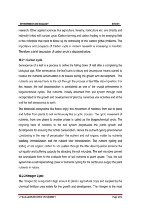ENVIRONMENT AND ECOLOGY EVS 501
UTTARAKHNAD OPEN UNIVERSITY Page 205
research. Other applied sciences like agriculture, forestry, horticulture etc. are directly and
indirectly linked with carbon cycle. Carbon farming and carbon trading is the emerging field
in this reference that need to boost up for redressing of the current global problems. The
importance and prospects of Carbon cycle in modern research is increasing in manifold.
Therefore, a brief description of carbon cycle is displayed below.
10.2.1 Carbon cycle
Senescence of a leaf is a process to define the falling down of leaf after a completing the
biological age. After senescence, the leaf starts to decay and decompose means started to
release the nutrients accumulated in its tissues during the growth and development. The
nutrients are retuned back to the soil through the process of leaf litter decomposition. For
this reason, the leaf decomposition is considered as one of the crucial phenomena in
biogeochemical cycles. The nutrients, initially absorbed from soil system through roots
incorporated for the growth and development of plant by numerous vital activities and at the
end the leaf senescence to earth.
The terrestrial ecosystems like forest enjoy this movement of nutrients from soil to plans
and further from plants to soil continuously like a cyclic process. The cyclic movement of
nutrients, from one phase to another phase is called as the biogeochemical cycle. The
recycling back of nutrients to the soil system perpetuates the plants growth and
development for ensuring the further consumption. Hence the nutrient cycling phenomenon
contributing in the way of perpetuation the nutrient and soil organic matter by nutrients
leaching, immobilization and net nutrient litter mineralization. The nutrient cycling and
adding of soil organic carbon to soil system through the litter decomposition enhance the
soil quality and buffering capacity by attracting the soil microbes. The soil microbes convert
the unavailable form to the available form of soil nutrients to plant uptake. Thus, the soil
system has a self-replenishing power of nutrients cycling for the continuous supply the plant
nutrients in nature.
10.2.2Nitrogen Cycle
The nitrogen (N) is required in high amount to plants / agricultural crops and supplied by the
chemical fertilizer urea widely for the growth and development. The nitrogen is the most
 