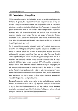 ENVIRONMENT AND ECOLOGY EVS 501
UTTARAKHNAD OPEN UNIVERSITY Page 207
10.3 Productivity and Energy Flow
All the nature gifted resources, contributions and services are considered as the ecosystem
functioning. In general, the ecosystem functions are ecosystem services, energy flow,
Nutrients Cycling and Productivity. However, the ecosystem functioning is ‘N’ number of
activities at a same time including the vital activity of plant. For example, the photosynthesis
process is an essential activity for plant existence and in turn it provides the oxygen to the
ecosystem which has utmost importance for vital activity of other life on earth and
ecosystem including human beings. The four sub category of ecosystem functions
described in Fig 10.1. As we know the ecosystem is the interplay of interactions among
biotic, abiotic components and their complexes. The ecosystem services (ES) are described
in detail in previous unit (Unit 9.8.1).
The ES are provisioning, regulating, cultural and supporting. The ultimate source of energy
on earth is Sun and the green chlorophyllous vegetation is capable to convert the radiant
energy to chemical energy with the help of dehydrogenase enzymes which flows
unidirectional in ecosystem through food chains and food webs. The energy flowed is
utilized to produce the plant biomass and productivity (production per unit of time). In an
ecosystem, the productivity is studied in term of primary productivity (PP), net primary
productivity (NPP) and gross primary productivity (GPP). Afterward the completing the
biological age the plants and animals are dead and decay. During the decaying the plant
and animal biomass release back the nutrients to the soil and helps in to the nutrient
cycling. The nutrient cycling is the connecting end of the cycle in an ecosystem and ensures
the flow of material biotic component to abiotic components. While, the flow of nutrients and
water are required from the soil system to plants through absorbance are essentially
required for the growth and development of plants.
Examples for ecosystem function is not only the services provided by a river, forest but
functions like pollination in flowers with the help of pollinator insects; rain to an ecosystem
or region; abstraction of micro-nutrients from soil; seed dispersal through waterways;
ensuring the dew moisture to quench bird thirst; mixing of soil layers by earthworm through
casting the Vermicast etc. also considered as ecosystem functions.
 