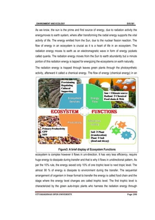 ENVIRONMENT AND ECOLOGY EVS 501
UTTARAKHNAD OPEN UNIVERSITY Page 208
As we know, the sun is the prime and first source of energy, due to radiation activity the
energymoves to earth system, where after transforming the radial energy supports the vital
activity of life. The energy emitted from the Sun, due to the nuclear fission reaction. The
flow of energy in an ecosystem is crucial as it is a heart of life in an ecosystem. The
radiation energy moves to earth as an electromagnetic wave in form of energy pockets
called quanta. The radiation energy moves from the Sun to earth abundantly but a minute
portion of this radiation energy is tapped for energizing the ecosystems on earth naturally.
The radiation energy is trapped through leaves green plants through the photosynthetic
activity, afterward it called a chemical energy. The flow of energy (chemical energy) in an
ecosystem is complex however it flows in uni-direction. It has very less efficiency, require
huge energy to dissipate during transfer and that is why it flows in unidirectional pattern. As
per the 10% rule, the energy sieved only 10% of one trophic level to next tropic level. The
almost 90 % of energy is dissipate to environment during the transfer. The sequential
arrangement of organism in linear format to transfer the energy is called food chain and the
stage where the energy level changes are called trophic level. The first trophic level is
characterized by the green auto-tropic plants who harness the radiation energy through
Figure3: A brief display of Ecosystem Functions
 