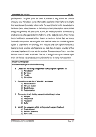 ENVIRONMENT AND ECOLOGY EVS 501
UTTARAKHNAD OPEN UNIVERSITY Page 209
photosynthesis. The green plants are called a producer as they produce the chemical
energy by using the radiation energy. Afterward the organisms in next trophic levels (trophic
level second onward) are called hetero-trophs. The second trophic level is characterized by
herbivores (herbs eaters) dependent on the first trophic level (chlorophyllous plants) for their
energy through feeding the green plants. Further, the third trophic level is characterized by
small carnivores who dependent on the herbivores for the food and energy. Then, the next
trophic level is also carnivores but they depend on carnivores for their food and energy.
Summarily, the organisms are arranged in order their food habits and formulate segmented
system of unidirectional flow of energy (food resource) and each segment represents a
trophic level and complete set of segments is a food chain. In nature, a number of food
chains exist together and form a web like structure. The assemblage of two or more than
two food chains is called a food web. The flow of energy is through successive trophic
levels only. Hence, it is considered as the unidirectional flow of energy in an ecosystem.
Check Your Progress 1
Choose the appropriate option of following
1. Choose the free-living nitrogen fixer (FLNF) in given organisms list
(A) Azotobacter
(B) Dorylimes
(C) Frankia
(D) Rhizobium
2. The reduction reaction of N2 to NH3 is called as
(A) Ammonification
(B) Nitrogen fixation
(C) Denitrification
(D) Eutrophication
3. The most critically limiting element/nutrient in agriculture
(A) Nitrogen
(B) Phosphorus
(C) Potassium
(D) Sulfur
4. Identify the ecosystem which is the most diverse on the planet
(A) Tropical forest
(B) Savanna grassland
(C) Marsh land
 