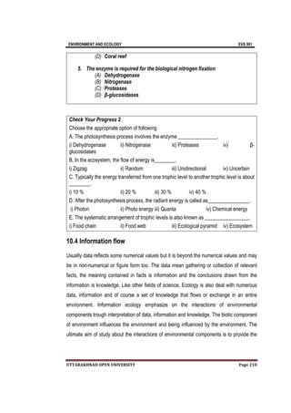 ENVIRONMENT AND ECOLOGY EVS 501
UTTARAKHNAD OPEN UNIVERSITY Page 210
(D) Coral reef
5. The enzyme is required for the biological nitrogen fixation
(A) Dehydrogenase
(B) Nitrogenase
(C) Proteases
(D) β-glucosidases
Check Your Progress 2
Choose the appropriate option of following
A. The photosynthesis process involves the enzyme _______________.
i) Dehydrogenase ii) Nitrogenase iii) Proteases iv) β-
glucosidases
B. In the ecosystem, the flow of energy is________.
i) Zigzag ii) Random iii) Unidirectional iv) Uncertain
C. Typically the energy transferred from one trophic level to another trophic level is about
________.
i) 10 % ii) 20 % iii) 30 % iv) 40 %
D. After the photosynthesis process, the radiant energy is called as________________.
i) Photon ii) Photo energy iii) Quanta iv) Chemical energy
E. The systematic arrangement of trophic levels is also known as _________________.
i) Food chain ii) Food web iii) Ecological pyramid iv) Ecosystem
10.4 Information flow
Usually data reflects some numerical values but it is beyond the numerical values and may
be in non-numerical or figure form too. The data mean gathering or collection of relevant
facts, the meaning contained in facts is information and the conclusions drawn from the
information is knowledge. Like other fields of science, Ecology is also deal with numerous
data, information and of course a set of knowledge that flows or exchange in an entire
environment. Information ecology emphasize on the interactions of environmental
components trough interpretation of data, information and knowledge. The biotic component
of environment influences the environment and being influenced by the environment. The
ultimate aim of study about the interactions of environmental components is to provide the
 