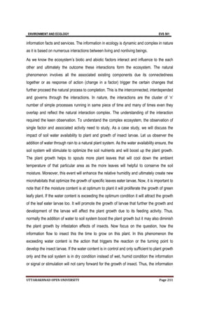 ENVIRONMENT AND ECOLOGY EVS 501
UTTARAKHNAD OPEN UNIVERSITY Page 211
information facts and services. The information in ecology is dynamic and complex in nature
as it is based on numerous interactions between living and nonliving beings.
As we know the ecosystem’s biotic and abiotic factors interact and influence to the each
other and ultimately the outcome these interactions form the ecosystem. The natural
phenomenon involves all the associated existing components due its connectedness
together or as response of action (change in a factor) trigger the certain changes that
further proceed the natural process to completion. This is the interconnected, interdepended
and governs through the interactions. In nature, the interactions are the cluster of ‘n’
number of simple processes running in same piece of time and many of times even they
overlap and reflect the natural interaction complex. The understanding of the interaction
required the keen observation. To understand the complex ecosystem, the observation of
single factor and associated activity need to study. As a case study, we will discuss the
impact of soil water availability to plant and growth of insect larvae. Let us observer the
addition of water through rain to a natural plant system. As the water availability ensure, the
soil system will stimulate to optimize the soil nutrients and will boost up the plant growth.
The plant growth helps to spouts more plant leaves that will cool down the ambient
temperature of that particular area as the more leaves will helpful to conserve the soil
moisture. Moreover, this event will enhance the relative humidity and ultimately create new
microhabitats that optimize the growth of specific leaves eater larvae. Now, it is important to
note that if the moisture content is at optimum to plant it will proliferate the growth of green
leafy plant. If the water content is exceeding the optimum condition it will attract the growth
of the leaf eater larvae too. It will promote the growth of larvae that further the growth and
development of the larvae will affect the plant growth due to its feeding activity. Thus,
normally the addition of water to soil system boost the plant growth but it may also diminish
the plant growth by infestation effects of insects. Now focus on the question, how the
information flow to insect this the time to grow on this plant. In this phenomenon the
exceeding water content is the action that triggers the reaction or the turning point to
develop the insect larvae. If the water content is in control and only sufficient to plant growth
only and the soil system is in dry condition instead of wet, humid condition the information
or signal or stimulation will not carry forward for the growth of insect. Thus, the information
 