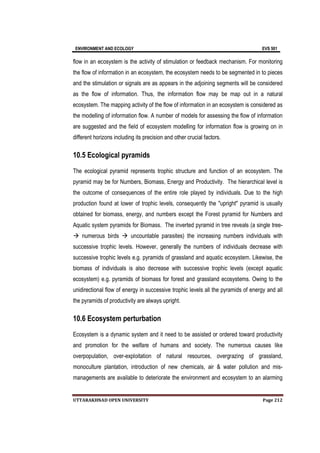 ENVIRONMENT AND ECOLOGY EVS 501
UTTARAKHNAD OPEN UNIVERSITY Page 212
flow in an ecosystem is the activity of stimulation or feedback mechanism. For monitoring
the flow of information in an ecosystem, the ecosystem needs to be segmented in to pieces
and the stimulation or signals are as appears in the adjoining segments will be considered
as the flow of information. Thus, the information flow may be map out in a natural
ecosystem. The mapping activity of the flow of information in an ecosystem is considered as
the modelling of information flow. A number of models for assessing the flow of information
are suggested and the field of ecosystem modelling for information flow is growing on in
different horizons including its precision and other crucial factors.
10.5 Ecological pyramids
The ecological pyramid represents trophic structure and function of an ecosystem. The
pyramid may be for Numbers, Biomass, Energy and Productivity. The hierarchical level is
the outcome of consequences of the entire role played by individuals. Due to the high
production found at lower of trophic levels, consequently the "upright" pyramid is usually
obtained for biomass, energy, and numbers except the Forest pyramid for Numbers and
Aquatic system pyramids for Biomass. The inverted pyramid in tree reveals (a single tree-
 numerous birds  uncountable parasites) the increasing numbers individuals with
successive trophic levels. However, generally the numbers of individuals decrease with
successive trophic levels e.g. pyramids of grassland and aquatic ecosystem. Likewise, the
biomass of individuals is also decrease with successive trophic levels (except aquatic
ecosystem) e.g. pyramids of biomass for forest and grassland ecosystems. Owing to the
unidirectional flow of energy in successive trophic levels all the pyramids of energy and all
the pyramids of productivity are always upright.
10.6 Ecosystem perturbation
Ecosystem is a dynamic system and it need to be assisted or ordered toward productivity
and promotion for the welfare of humans and society. The numerous causes like
overpopulation, over-exploitation of natural resources, overgrazing of grassland,
monoculture plantation, introduction of new chemicals, air & water pollution and mis-
managements are available to deteriorate the environment and ecosystem to an alarming
 