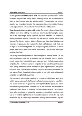 ENVIRONMENT AND ECOLOGY EVS 501
UTTARAKHNAD OPEN UNIVERSITY Page 213
situation (Shankhwar and Srivastava, 2015). The ecosystem perturbations like storms,
eat-waves, droughts floods, melting glaciers, bleaching of coral reef and forest fires are
affect the life of humans, plants and animal drastically. The perturbation may be quick
assaulted and it may be chronic too like wastes generation, environmental un-hygiene,
nuisance pollutants etc. consequently responsible for diseases and disruptions.
Ecosystem perturbations- grazing and browsing: The animals that garner foliage, fruits,
soft bark, green stems and twigs from plants and does not depend on eating the grasses
and eat the higher height growing vegetation are called browsers. The examples of
browsing animals are as follows: Goats, wild Goat, Deer, Markhor, Sulaiman Markhor, West
Caucasian Tur, Alpine - , Iberian - , Nubian - , Siberian - and Walia - ibex. While the animal
who pieces the grasses and other vegetation like dicots and herbaceous woody plants near
or at ground levelare called grazers. The examples of grazing animals are as follows:
Horses, Sheep, Bison, Geese, Giant Panda, Hippopotamus, Cattle, Rabbits, Grasshopper
and Green Sea Turtle.
The grazing and browsing animals are the subcategories of herbivory animal. The food
resource partitioning in the way of segregation the food harnessing habits of herbivory
animals enables them to co-exist into same region and share the food resource without
competition. It is a mechanism against the competition for food and ultimately it favours and
allows grazing and browsing species to harness the green vegetation without inter-species
competition. Thus, it is important to understand the grazing and browsing animals and their
food regimes. Finally, the particularly the competition for food in this region is intraspecific
competition among the herbivory animals.
The browsers are taking up the advantages of the geographical landscape which is not
suitable to grazing animals. In the Mountainous Rocky landscape, during the snow fall the
area covered of snow and the ground-level green vegetation & other grasses, are become
inaccessible to grazing animals, a browser such as the white-tailed deer may take the
advantage of being browser for harnessing the green foliage at a height. The grazers are
taking up the advantage of the geographical landscape i.e. not suitable to browsing animals,
such as the height of vegetation may be inaccessible to browsing animals. The high height
of vegetation may be suitable only to the selective browsing animals that have a long neck
 