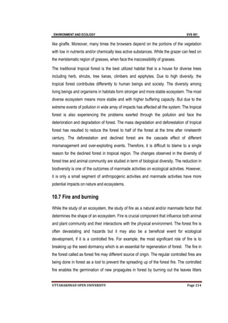 ENVIRONMENT AND ECOLOGY EVS 501
UTTARAKHNAD OPEN UNIVERSITY Page 214
like giraffe. Moreover, many times the browsers depend on the portions of the vegetation
with low in nutrients and/or chemically less active substances. While the grazer can feed on
the meristematic region of grasses, when face the inaccessibility of grasses.
The traditional tropical forest is the best utilized habitat that is a house for diverse trees
including herb, shrubs, tree lianas, climbers and epiphytes. Due to high diversity, the
tropical forest contributes differently to human beings and society. The diversity among
living beings and organisms in habitats form stronger and more stable ecosystem. The most
diverse ecosystem means more stable and with higher buffering capacity. But due to the
extreme events of pollution in wide array of impacts has affected all the system. The tropical
forest is also experiencing the problems exerted through the pollution and face the
deterioration and degradation of forest. The mass degradation and deforestation of tropical
forest has resulted to reduce the forest to half of the forest at the time after nineteenth
century. The deforestation and declined forest are the cascade effect of different
mismanagement and over-exploiting events. Therefore, it is difficult to blame to a single
reason for the declined forest in tropical region. The changes observed in the diversity of
forest tree and animal community are studied in term of biological diversity. The reduction in
biodiversity is one of the outcomes of manmade activities on ecological activities. However,
it is only a small segment of anthropogenic activities and manmade activities have more
potential impacts on nature and ecosystems.
10.7 Fire and burning
While the study of an ecosystem, the study of fire as a natural and/or manmade factor that
determines the shape of an ecosystem. Fire is crucial component that influence both animal
and plant community and their interactions with the physical environment. The forest fire is
often devastating and hazards but it may also be a beneficial event for ecological
development, if it is a controlled fire. For example, the most significant role of fire is to
breaking up the seed dormancy which is an essential for regeneration of forest. The fire in
the forest called as forest fire may different source of origin. The regular controlled fires are
being done in forest as a tool to prevent the spreading up of the forest fire. The controlled
fire enables the germination of new propagules in forest by burning out the leaves litters
 