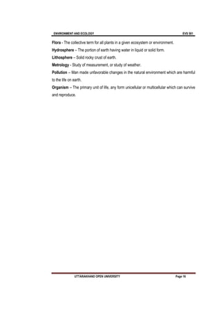 ENVIRONMENT AND ECOLOGY EVS 501
UTTARAKHAND OPEN UNIVERSITY Page 16
Flora - The collective term for all plants in a given ecosystem or environment.
Hydrosphere – The portion of earth having water in liquid or solid form.
Lithosphere – Solid rocky crust of earth.
Metrology - Study of measurement, or study of weather.
Pollution – Man made unfavorable changes in the natural environment which are harmful
to the life on earth.
Organism – The primary unit of life, any form unicellular or multicellular which can survive
and reproduce.
 