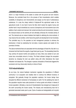 ENVIRONMENT AND ECOLOGY EVS 501
UTTARAKHNAD OPEN UNIVERSITY Page 215
which is a major hindrance of the seeds to contact with the ground soil and moisture.
Moreover, the controlled forest fire is the process of fast mineralization which enables
availability of phosphorus and micronutrients and escape out the load of carbonaceous
substances. It is also the cheap method of dispose-off the agricultural waste on the
agricultural on-site. In one hand it burns the litter which results the organic humus and
another hand it may be beneficial as a source of phosphorus and micronutrients due to the
addition of ash content and charcoal. Ash content enriches the soil micronutrients; however,
the charcoal shoots out the extreme pH and ultimately enhances the microbial activity of
soil. The charcoal acts as natural chelators that helpful to adhering the micro-nutrients. It
may improve the soil condition, which favors the growth and development of soil microbiota.
The controlled way of a fire operates as land management practices to enhance the
biodiversity in forest by eradicating the non-native, invasive species and weeds for the
promotion of timber.
The above-mentioned facts are associated with the advantages of forest fire. But still it is a
Universal truth that forest fire engulfs a huge forest year by year. The devastating forest fire
may continue till several months and spreads out many miles once started to burn and
cause loss uncountable amount of money. The forest outbreak changes the ecosystem
dynamics by changing the land use pattern along with other disturbance like insect
infestation and disease etc. The changes in species composition of forest also triggered the
succession and may induce early maturity or climax of forest.
10.8 Industrialization
As we know, the natural feedback mechanism regulates the populations of different
community in an ecosystem and enables them to continue the different functions of
ecosystem. But gradually through the population explosion, the human beings have
disrupted the different mechanism of homeostasis on earth. For the satisfying the need of
this population requires mass scale production of various goods and articles in interest of
human population. Ultimately, a new era of industrialization has emerged out in large part of
the earth surrounding the human society. The Industry and manufacturing have led to
generated associated waste year by year. Some of wastes are biodegradable and recycled
 