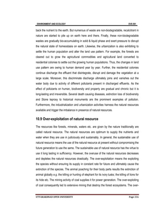 ENVIRONMENT AND ECOLOGY EVS 501
UTTARAKHNAD OPEN UNIVERSITY Page 216
back the nutrient to the earth. But numerous of waste are non-biodegradable, recalcitrant in
nature are started to pile up on earth here and there. Finally, these non-biodegradable
wastes are gradually bio-accumulating in solid & liquid phase and exert pressure to disrupt
the natural state of homeostasis on earth. Likewise, the urbanization is also exhibiting to
settle the human population and alter the land use pattern. For example, the forests are
cleared out to grow the agricultural commodities and agricultural land converted to
residential colonies to settle out the growing human populations. Thus, the changes in land
use pattern are owing to human demand year by year. Further, the residential colonies
continue discharge the effluent that disintegrate, disrupt and damage the vegetation at a
large scale. Moreover, this discriminate discharge ultimately joins and vanishes out the
water body due to activity of different pollutants present in discharged effluents. As the
effect of pollutants on human, biodiversity and property are gradual and chronic but it is
long-lasting and irreversible. Several death causing diseases, extinction loss of biodiversity
and Stone leprosy to historical monuments are the prominent examples of pollution.
Furthermore, the industrialization and urbanization activities harness the natural resources
available and trigger the imbalance in presence of natural resources.
10.9 Over-exploitation of natural resource
The resources like forests, minerals, waters etc. are given by the nature traditionally are
called natural resource. The natural resources are optimum to supply the nutrients and
water when they are use in judiciously and sustainably. In general, the sustainable use of
natural resource means the use of the natural resource at present without compromising the
future generation to use the same. The sustainable use of natural resource has the virtue to
use it long lasting in sufficiency. However, the overuse of the natural resources decreases
and depletes the natural resources drastically. The over-exploitation means the exploiting
the species without ensuring its supply in constant rate for future and ultimately cause the
extinction of the species. The animal poaching for their body parts results the extinction of
animal globally e.g. the killing or hunting of elephant for its ivory tusks; the killing of lions for
its hide etc. The mining activity of coal supplies it for power generation. The over-exploiting
of coal consequently led to extensive mining that destroy the forest ecosystems. The over-
 