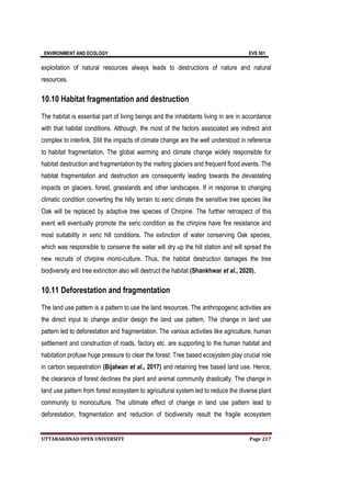 ENVIRONMENT AND ECOLOGY EVS 501
UTTARAKHNAD OPEN UNIVERSITY Page 217
exploitation of natural resources always leads to destructions of nature and natural
resources.
10.10 Habitat fragmentation and destruction
The habitat is essential part of living beings and the inhabitants living in are in accordance
with that habitat conditions. Although, the most of the factors associated are indirect and
complex to interlink. Still the impacts of climate change are the well understood in reference
to habitat fragmentation. The global warming and climate change widely responsible for
habitat destruction and fragmentation by the melting glaciers and frequent flood events. The
habitat fragmentation and destruction are consequently leading towards the devastating
impacts on glaciers, forest, grasslands and other landscapes. If in response to changing
climatic condition converting the hilly terrain to xeric climate the sensitive tree species like
Oak will be replaced by adaptive tree species of Chirpine. The further retrospect of this
event will eventually promote the xeric condition as the chirpine have fire resistance and
most suitability in xeric hill conditions. The extinction of water conserving Oak species,
which was responsible to conserve the water will dry up the hill station and will spread the
new recruits of chirpine mono-culture. Thus, the habitat destruction damages the tree
biodiversity and tree extinction also will destruct the habitat (Shankhwar et al., 2020).
10.11 Deforestation and fragmentation
The land use pattern is a pattern to use the land resources. The anthropogenic activities are
the direct input to change and/or design the land use pattern. The change in land use
pattern led to deforestation and fragmentation. The various activities like agriculture, human
settlement and construction of roads, factory etc. are supporting to the human habitat and
habitation profuse huge pressure to clear the forest. Tree based ecosystem play crucial role
in carbon sequestration (Bijalwan et al., 2017) and retaining tree based land use. Hence,
the clearance of forest declines the plant and animal community drastically. The change in
land use pattern from forest ecosystem to agricultural system led to reduce the diverse plant
community to monoculture. The ultimate effect of change in land use pattern lead to
deforestation, fragmentation and reduction of biodiversity result the fragile ecosystem
 