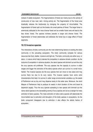 ENVIRONMENT AND ECOLOGY EVS 501
UTTARAKHNAD OPEN UNIVERSITY Page 218
instead of stable ecosystem. The fragmentations of forest are mainly due to the activity of
construction of new road, dam, mining activity etc. The fragmentation of the forest area
drastically reduces the biodiversity by changing the property of micro-habitat. The
fragmentation of forest split out the forests into small patches of forest. The larger forest is
extensively attributed to the more diverse forest and as smaller forest area will lead to the
less divers’ forest. The species richness prevails in larger and diverse forest. The
fragmentation of forest deteriorates and deforests the forest due to edge effect of forest
segments.
10.12 Invasive species
The interactions of biotic community are the main determining factors to existing the biotic
community in the prevailing ecosystem. The biotic community compete for various
resources like food, shelter, moisture and light etc. The biotic community are either eury- or
steno - in nature which help to tolerate the competition in adverse climatic condition. As the
outcome of competition in adverse situation, the steno species will diminish out and the only
the eury species will proliferate. The eury species has the capacity to survive in wider
ranges and trigger the extinction of the steno species which can survive in a small micro-
habitat. The invasive species are the eury species that can move to new place and may
survive there too due to its eury nature. The invasive species have some extra
characteristics that help it to survive in wider range environmental variables e.g. the seeds
of Parthenium are so tiny and may disperse easily to the wider area. Moreover, the short
lifespan of Parthenium help to produce its seeds in short duration of time and boost its
dispersion largely. Thus the eury species spreading to new spaces and diminish out the
native steno species is the devastating activity of eury species and act as a danger for mass
extinction of steno species. The mass extinction of native steno species will deteriorate the
micro-habitat due to extinction and disruption of the biotic species in ecosystems. As the
biotic component disappears due to extinction it also affects the abiotic factors of
ecosystem.
 