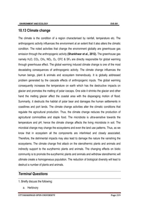 ENVIRONMENT AND ECOLOGY EVS 501
UTTARAKHNAD OPEN UNIVERSITY Page 219
10.13 Climate change
The climate is the condition of a region characterised by rainfall, temperature etc. The
anthropogenic activity influences the environment at an extent that it also alters the climatic
condition. The noted activities that change the environment globally are greenhouse gas
emission through the anthropogenic activity (Shankhwar et al., 2012). The greenhouse gas
namely H2O, CO2, CH4, NO2, O3, CFC & SF6 are directly responsible for global warming
through greenhouse effect. The global warming induced climate change is one of the most
devastating consequences of anthropogenic activity. The climate change influences the
human beings, plant & animals and ecosystem tremendously. It is globally addressed
problem generated by the cascade effects of anthropogenic inputs. The global warming
consequently increases the temperature on earth which has the destructive impacts on
glacier and promotes the melting of polar icecaps. One side it shrinks the glacier and other
hand the melting glacier affect the coastal area with the disparaging motion of flood.
Summarily, it destructs the habitat of polar bear and damages the human settlements in
coastlines and port lands. The climate change activities alter the climatic conditions that
regulate the agricultural production. Thus, the climate change reduces the production of
agricultural commodities and staple food. The microbiota is ultra-sensitive towards the
temperature and pH; hence the climate change affects the living microbiota in soil. The
microbial change may change the ecosystems and even the land use patterns. Thus, as we
know that in ecosystem all the components are interlinked and closely associated.
Therefore, the detrimental impacts may also lead to damage the nature the vanishing the
ecosystems. The climate change first attack on the stenothermic plants and animals and
indirectly support to the eurythermic plants and animals. The changing effects on biotic
community is to promote the eurythermic plants and animals and withdraw stenothermic will
ultimate create a homogeneous population. The reduction of biological diversity will lead to
destruct a number of plants and animals.
Terminal Questions
1. Briefly discuss the following:
a. Herbivory
 
