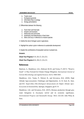 ENVIRONMENT AND ECOLOGY EVS 501
UTTARAKHNAD OPEN UNIVERSITY Page 220
b. Trophic level
c. Ecological pyramids
d. Information flow in ecology
e. Energy perturbations
2. Differentiate between the following:
a. Food chain and food web
b. Grazers and browsers
c. Herbivores and carnivores
d. Autotrophy and heterotrophy in food chain
e. Steno and eury in reference to invasive species
3. Outline the role of nitrogen cycle in agriculture.
4. Highlight the carbon cycle in reference to sustainable development.
5. Explain the contributions of ecosystem service in present era.
Answers
Check Your Progress 1: A i, B ii, C i, D iv, E ii.
Check Your Progress 2: A i, B iii, C i, D iv, E i.
References
Bijalwan, A., Shankhwar, A.K., Dobriyal, M.J.R. and Verma. P. (2017). “Wood is
Good”: A Way Forward for Climate Change Mitigation. International Journal of
Current Microbiology and Applied Sciences, 6(11): 5460-5465.
Shankhwar, A.K., Tamta, P., Paliwal, R., and Srivsstava, R.K. (2020). High
Altitude Agro-ecosystems: Challenges and Opportunities. In: R. Goel, R., Soni,
and D.C. Suyal (Eds.) Microbiological Advancements for Higher Altitude Agro-
Ecosystems & Sustainability, Springer, Singapore, pp 01-14.
Shankhwar, A.K. and Srivastava, R.K. (2015), Biomass production through grey
water fertigation in Eucalyptus hybrid and its economic significance.
Environmental Progress and Sustainable Energy. 34(1): 222-226. John Wiley &
Sons.
 