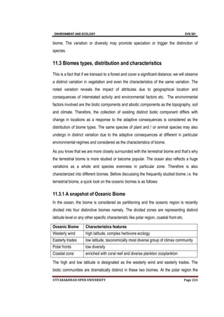 ENVIRONMENT AND ECOLOGY EVS 501
UTTARAKHNAD OPEN UNIVERSITY Page 224
biome. The variation or diversity may promote speciation or trigger the distinction of
species.
11.3 Biomes types, distribution and characteristics
This is a fact that if we transact to a forest and cover a significant distance; we will observe
a distinct variation in vegetation and even the characteristics of the same variation. The
noted variation reveals the impact of attributes due to geographical location and
consequences of interrelated activity and environmental factors etc. The environmental
factors involved are the biotic components and abiotic components as the topography, soil
and climate. Therefore, the collection of existing distinct biotic component differs with
change in locations as a response to the adaptive consequences is considered as the
distribution of biome types. The same species of plant and / or animal species may also
undergo in distinct variation due to the adaptive consequences at different in particular
environmental regimes and considered as the characteristics of biome.
As you know that we are more closely surrounded with the terrestrial biome and that’s why
the terrestrial biome is more studied or become popular. The ocean also reflects a huge
variations as a whole and species evenness in particular zone. Therefore is also
characterized into different biomes. Before discussing the frequently studied biome i.e. the
terrestrial biome, a quick look on the oceanic biomes is as follows:
11.3.1 A snapshot of Oceanic Biome
In the ocean, the biome is considered as partitioning and the oceanic region is recently
divided into four distinctive biomes namely. The divided zones are representing distinct
latitude level or any other specific characteristic like polar region, coastal front etc.
Oceanic Biome Characteristics features
Westerly wind high latitude, complex herbivore ecology
Easterly trades low latitude, taxonomically most diverse group of climax community
Polar fronts low diversity
Coastal zone enriched with coral reef and diverse plankton zooplankton
The high and low latitude is designated as the westerly wind and easterly trades. The
biotic communities are dramatically distinct in these two biomes. At the polar region the
 