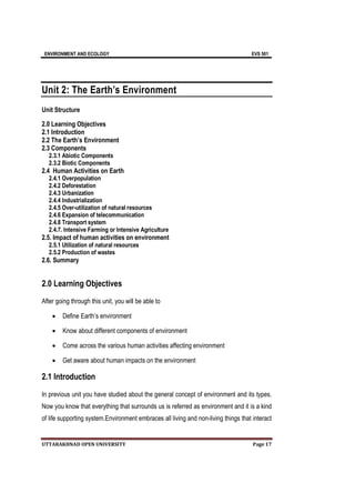 ENVIRONMENT AND ECOLOGY EVS 501
UTTARAKHNAD OPEN UNIVERSITY Page 17
Unit 2: The Earth’s Environment
Unit Structure
2.0 Learning Objectives
2.1 Introduction
2.2 The Earth’s Environment
2.3 Components
2.3.1 Abiotic Components
2.3.2 Biotic Components
2.4 Human Activities on Earth
2.4.1 Overpopulation
2.4.2 Deforestation
2.4.3 Urbanization
2.4.4 Industrialization
2.4.5 Over-utilization of natural resources
2.4.6 Expansion of telecommunication
2.4.8 Transport system
2.4.7. Intensive Farming or Intensive Agriculture
2.5. Impact of human activities on environment
2.5.1 Utilization of natural resources
2.5.2 Production of wastes
2.6. Summary
2.0 Learning Objectives
After going through this unit, you will be able to
 Define Earth’s environment
 Know about different components of environment
 Come across the various human activities affecting environment
 Get aware about human impacts on the environment
2.1 Introduction
In previous unit you have studied about the general concept of environment and its types.
Now you know that everything that surrounds us is referred as environment and it is a kind
of life supporting system.Environment embraces all living and non-living things that interact
 