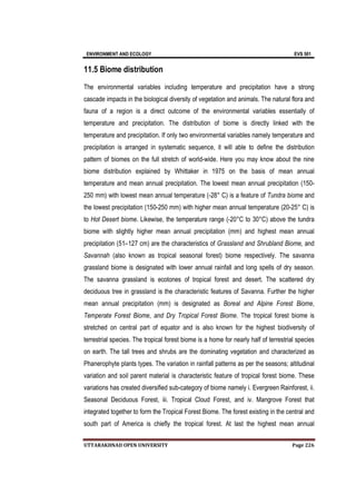 ENVIRONMENT AND ECOLOGY EVS 501
UTTARAKHNAD OPEN UNIVERSITY Page 226
11.5 Biome distribution
The environmental variables including temperature and precipitation have a strong
cascade impacts in the biological diversity of vegetation and animals. The natural flora and
fauna of a region is a direct outcome of the environmental variables essentially of
temperature and precipitation. The distribution of biome is directly linked with the
temperature and precipitation. If only two environmental variables namely temperature and
precipitation is arranged in systematic sequence, it will able to define the distribution
pattern of biomes on the full stretch of world-wide. Here you may know about the nine
biome distribution explained by Whittaker in 1975 on the basis of mean annual
temperature and mean annual precipitation. The lowest mean annual precipitation (150-
250 mm) with lowest mean annual temperature (-28° C) is a feature of Tundra biome and
the lowest precipitation (150-250 mm) with higher mean annual temperature (20-25° C) is
to Hot Desert biome. Likewise, the temperature range (-20°C to 30°C) above the tundra
biome with slightly higher mean annual precipitation (mm) and highest mean annual
precipitation (51–127 cm) are the characteristics of Grassland and Shrubland Biome, and
Savannah (also known as tropical seasonal forest) biome respectively. The savanna
grassland biome is designated with lower annual rainfall and long spells of dry season.
The savanna grassland is ecotones of tropical forest and desert. The scattered dry
deciduous tree in grassland is the characteristic features of Savanna. Further the higher
mean annual precipitation (mm) is designated as Boreal and Alpine Forest Biome,
Temperate Forest Biome, and Dry Tropical Forest Biome. The tropical forest biome is
stretched on central part of equator and is also known for the highest biodiversity of
terrestrial species. The tropical forest biome is a home for nearly half of terrestrial species
on earth. The tall trees and shrubs are the dominating vegetation and characterized as
Phanerophyte plants types. The variation in rainfall patterns as per the seasons; altitudinal
variation and soil parent material is characteristic feature of tropical forest biome. These
variations has created diversified sub-category of biome namely i. Evergreen Rainforest, ii.
Seasonal Deciduous Forest, iii. Tropical Cloud Forest, and iv. Mangrove Forest that
integrated together to form the Tropical Forest Biome. The forest existing in the central and
south part of America is chiefly the tropical forest. At last the highest mean annual
 