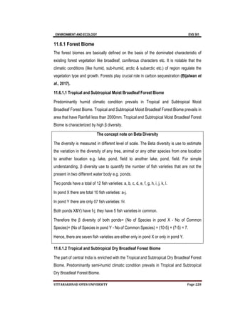 ENVIRONMENT AND ECOLOGY EVS 501
UTTARAKHNAD OPEN UNIVERSITY Page 228
11.6.1 Forest Biome
The forest biomes are basically defined on the basis of the dominated characteristic of
existing forest vegetation like broadleaf, coniferous characters etc. It is notable that the
climatic conditions (like humid, sub-humid, arctic & subarctic etc.) of region regulate the
vegetation type and growth. Forests play crucial role in carbon sequestration (Bijalwan et
al., 2017).
11.6.1.1 Tropical and Subtropical Moist Broadleaf Forest Biome
Predominantly humid climatic condition prevails in Tropical and Subtropical Moist
Broadleaf Forest Biome. Tropical and Subtropical Moist Broadleaf Forest Biome prevails in
area that have Rainfall less than 2000mm. Tropical and Subtropical Moist Broadleaf Forest
Biome is characterized by high β diversity.
The concept note on Beta Diversity
The diversity is measured in different level of scale. The Beta diversity is use to estimate
the variation in the diversity of any tree, animal or any other species from one location
to another location e.g. lake, pond, field to another lake, pond, field. For simple
understanding, β diversity use to quantify the number of fish varieties that are not the
present in two different water body e.g. ponds.
Two ponds have a total of 12 fish varieties: a, b, c, d, e, f, g, h, i, j, k, l.
In pond X there are total 10 fish varieties: a-j.
In pond Y there are only 07 fish varieties: f-l.
Both ponds X&Y) have f-j; they have 5 fish varieties in common.
Therefore the β diversity of both ponds= (No of Species in pond X - No of Common
Species)+ (No of Species in pond Y - No of Common Species) = (10-5) + (7-5) = 7.
Hence, there are seven fish varieties are either only in pond X or only in pond Y.
11.6.1.2 Tropical and Subtropical Dry Broadleaf Forest Biome
The part of central India is enriched with the Tropical and Subtropical Dry Broadleaf Forest
Biome. Predominantly semi-humid climatic condition prevails in Tropical and Subtropical
Dry Broadleaf Forest Biome.
 