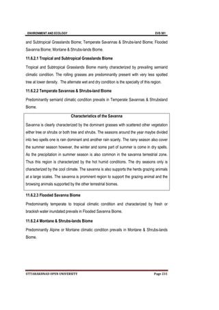 ENVIRONMENT AND ECOLOGY EVS 501
UTTARAKHNAD OPEN UNIVERSITY Page 231
and Subtropical Grasslands Biome; Temperate Savannas & Shrubs-land Biome; Flooded
Savanna Biome; Montane & Shrubs-lands Biome.
11.6.2.1 Tropical and Subtropical Grasslands Biome
Tropical and Subtropical Grasslands Biome mainly characterized by prevailing semiarid
climatic condition. The rolling grasses are predominantly present with very less spotted
tree at lower density. The alternate wet and dry condition is the specialty of this region.
11.6.2.2 Temperate Savannas & Shrubs-land Biome
Predominantly semiarid climatic condition prevails in Temperate Savannas & Shrubsland
Biome.
Characteristics of the Savanna
Savanna is clearly characterized by the dominant grasses with scattered other vegetation
either tree or shrubs or both tree and shrubs. The seasons around the year maybe divided
into two spells one is rain dominant and another rain scanty. The rainy season also cover
the summer season however, the winter and some part of summer is come in dry spells.
As the precipitation in summer season is also common in the savanna terrestrial zone.
Thus this region is characterized by the hot humid conditions. The dry seasons only is
characterized by the cool climate. The savanna is also supports the herds grazing animals
at a large scales. The savanna is prominent region to support the grazing animal and the
browsing animals supported by the other terrestrial biomes.
11.6.2.3 Flooded Savanna Biome
Predominantly temperate to tropical climatic condition and characterized by fresh or
brackish water inundated prevails in Flooded Savanna Biome.
11.6.2.4 Montane & Shrubs-lands Biome
Predominantly Alpine or Montane climatic condition prevails in Montane & Shrubs-lands
Biome.
 