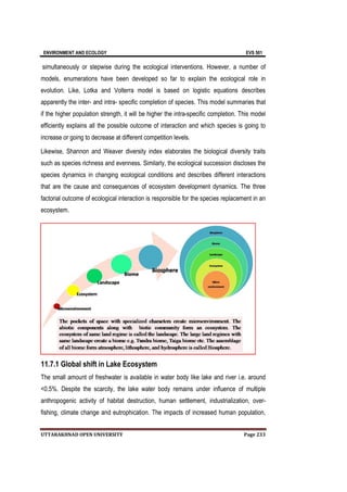 ENVIRONMENT AND ECOLOGY EVS 501
UTTARAKHNAD OPEN UNIVERSITY Page 233
simultaneously or stepwise during the ecological interventions. However, a number of
models, enumerations have been developed so far to explain the ecological role in
evolution. Like, Lotka and Volterra model is based on logistic equations describes
apparently the inter- and intra- specific completion of species. This model summaries that
if the higher population strength, it will be higher the intra-specific completion. This model
efficiently explains all the possible outcome of interaction and which species is going to
increase or going to decrease at different competition levels.
Likewise, Shannon and Weaver diversity index elaborates the biological diversity traits
such as species richness and evenness. Similarly, the ecological succession discloses the
species dynamics in changing ecological conditions and describes different interactions
that are the cause and consequences of ecosystem development dynamics. The three
factorial outcome of ecological interaction is responsible for the species replacement in an
ecosystem.
11.7.1 Global shift in Lake Ecosystem
The small amount of freshwater is available in water body like lake and river i.e. around
<0.5%. Despite the scarcity, the lake water body remains under influence of multiple
anthropogenic activity of habitat destruction, human settlement, industrialization, over-
fishing, climate change and eutrophication. The impacts of increased human population,
 