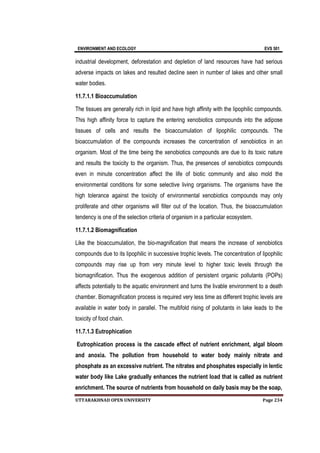 ENVIRONMENT AND ECOLOGY EVS 501
UTTARAKHNAD OPEN UNIVERSITY Page 234
industrial development, deforestation and depletion of land resources have had serious
adverse impacts on lakes and resulted decline seen in number of lakes and other small
water bodies.
11.7.1.1 Bioaccumulation
The tissues are generally rich in lipid and have high affinity with the lipophilic compounds.
This high affinity force to capture the entering xenobiotics compounds into the adipose
tissues of cells and results the bioaccumulation of lipophilic compounds. The
bioaccumulation of the compounds increases the concentration of xenobiotics in an
organism. Most of the time being the xenobiotics compounds are due to its toxic nature
and results the toxicity to the organism. Thus, the presences of xenobiotics compounds
even in minute concentration affect the life of biotic community and also mold the
environmental conditions for some selective living organisms. The organisms have the
high tolerance against the toxicity of environmental xenobiotics compounds may only
proliferate and other organisms will filter out of the location. Thus, the bioaccumulation
tendency is one of the selection criteria of organism in a particular ecosystem.
11.7.1.2 Biomagnification
Like the bioaccumulation, the bio-magnification that means the increase of xenobiotics
compounds due to its lipophilic in successive trophic levels. The concentration of lipophilic
compounds may rise up from very minute level to higher toxic levels through the
biomagnification. Thus the exogenous addition of persistent organic pollutants (POPs)
affects potentially to the aquatic environment and turns the livable environment to a death
chamber. Biomagnification process is required very less time as different trophic levels are
available in water body in parallel. The multifold rising of pollutants in lake leads to the
toxicity of food chain.
11.7.1.3 Eutrophication
Eutrophication process is the cascade effect of nutrient enrichment, algal bloom
and anoxia. The pollution from household to water body mainly nitrate and
phosphate as an excessive nutrient. The nitrates and phosphates especially in lentic
water body like Lake gradually enhances the nutrient load that is called as nutrient
enrichment. The source of nutrients from household on daily basis may be the soap,
 