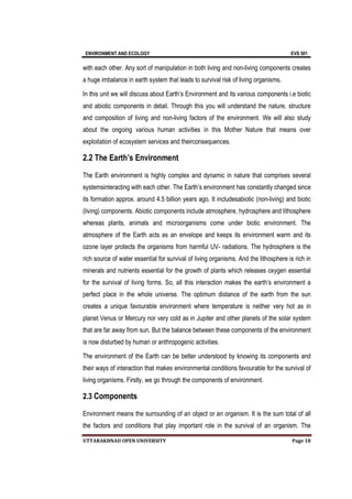 ENVIRONMENT AND ECOLOGY EVS 501
UTTARAKHNAD OPEN UNIVERSITY Page 18
with each other. Any sort of manipulation in both living and non-living components creates
a huge imbalance in earth system that leads to survival risk of living organisms.
In this unit we will discuss about Earth’s Environment and its various components i.e biotic
and abiotic components in detail. Through this you will understand the nature, structure
and composition of living and non-living factors of the environment. We will also study
about the ongoing various human activities in this Mother Nature that means over
exploitation of ecosystem services and theirconsequences.
2.2 The Earth’s Environment
The Earth environment is highly complex and dynamic in nature that comprises several
systemsinteracting with each other. The Earth’s environment has constantly changed since
its formation approx. around 4.5 billion years ago. It includesabiotic (non-living) and biotic
(living) components. Abiotic components include atmosphere, hydrosphere and lithosphere
whereas plants, animals and microorganisms come under biotic environment. The
atmosphere of the Earth acts as an envelope and keeps its environment warm and its
ozone layer protects the organisms from harmful UV- radiations. The hydrosphere is the
rich source of water essential for survival of living organisms. And the lithosphere is rich in
minerals and nutrients essential for the growth of plants which releases oxygen essential
for the survival of living forms. So, all this interaction makes the earth’s environment a
perfect place in the whole universe. The optimum distance of the earth from the sun
creates a unique favourable environment where temperature is neither very hot as in
planet Venus or Mercury nor very cold as in Jupiter and other planets of the solar system
that are far away from sun. But the balance between these components of the environment
is now disturbed by human or anthropogenic activities.
The environment of the Earth can be better understood by knowing its components and
their ways of interaction that makes environmental conditions favourable for the survival of
living organisms. Firstly, we go through the components of environment.
2.3 Components
Environment means the surrounding of an object or an organism. It is the sum total of all
the factors and conditions that play important role in the survival of an organism. The
 