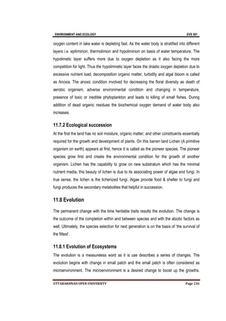 ENVIRONMENT AND ECOLOGY EVS 501
UTTARAKHNAD OPEN UNIVERSITY Page 236
oxygen content in lake water is depleting fast. As the water body is stratified into different
layers i.e. epiliminion, thermolimion and hypoliminion on basis of water temperature. The
hypolimetic layer suffers more due to oxygen depletion as it also facing the more
competition for light. Thus the hypolimnetic layer faces the drastic oxygen depletion due to
excessive nutrient load, decomposition organic matter, turbidity and algal bloom is called
as Anoxia. The anoxic condition involved for decreasing the floral diversity as death of
aerobic organism, adverse environmental condition and changing in temperature,
presence of toxic or inedible phytoplankton and leads to killing of small fishes. During
addition of dead organic residues the biochemical oxygen demand of water body also
increases.
11.7.2 Ecological succession
At the first the land has no soil moisture, organic matter, and other constituents essentially
required for the growth and development of plants. On this barren land Lichen (A primitive
organism on earth) appears at first, hence it is called as the pioneer species. The pioneer
species grow first and create the environmental condition for the growth of another
organism. Lichen has the capability to grow on new substratum which has the minimal
nutrient media, this beauty of lichen is due to its associating power of algae and fungi. In
true sense, the lichen is the lichenized fungi. Algae provide food & shelter to fungi and
fungi produces the secondary metabolites that helpful in succession.
11.8 Evolution
The permanent change with the time heritable traits results the evolution. The change is
the outcome of the completion within and between species and with the abiotic factors as
well. Ultimately, the species selection for next generation is on the basis of ‘the survival of
the fittest’.
11.8.1 Evolution of Ecosystems
The evolution is a measureless word as it is use describes a series of changes. The
evolution begins with change in small patch and the small patch is often considered as
microenvironment. The microenvironment is a desired change to boost up the growths.
 