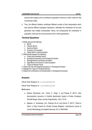 ENVIRONMENT AND ECOLOGY EVS 501
UTTARAKHNAD OPEN UNIVERSITY Page 238
produce their progeny and to contribute to population continuum at their maximum rate
of production ability.
4. Thus, the different forebear contributed different number of their descendents which
was outcome different ecological interactions. Ultimately the contribution for the next
generation was notably incomparable. Hence, the consequently the contribution in
population most have the more prominent role in further generations.
Terminal Questions
1. Briefly discuss the following:
a. Biome
b. Oceanic Biome
c. Savanna Biome
d. Evolution of Ecosystem
e. Global Shift in Lake Ecosystem
2. Differentiate between the following:
a. Forest and Grassland biome
b. Ecological Succession and Ecological Evolution
c. Biomagnification and Bioaccumulation
d. Algal Bloom and Anoxia in Lake ecosystem
e. Taiga and Boreal Forest
3. Outline the role of Ecological Succession in Ecological Evolution.
4. Highlight the Types of Terrestrial Biomes.
5. Explain the contributions of Eutrophication in Ecological Succession.
Answers
Check Your Progress 1: i. c, ii. a, iii. d, iv. b.
Check Your Progress 2: i. c, ii. d, iii. a, iv. b.
References
 Monika, Shankhwar, A.K., Tamta, P., Singh, V. and Prasad, R. (2017). Litter
decomposition dynamics in Foothills Agroforestry System of Indian Himalayan
Shivalik Range. Indian Journal of Agroforestry, 19(1): 75-78.
 Bijalwan, A., Shankhwar, A.K., Dobriyal, M.J.R. and Verma. P. (2017). “Wood is
Good”: A Way Forward for Climate Change Mitigation. International Journal of
Current Microbiology and Applied Sciences, 6(11): 5460-5465.
 