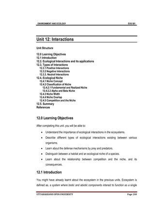 ENVIRONMENT AND ECOLOGY EVS 501
UTTARAKHAND OPEN UNIVERSITY Page 240
Unit 12: Interactions
Unit Structure
12.0 Learning Objectives
12.1 Introduction
12.2. Ecological Interactions and its applications
12.3. Types of Interactions
12.3.1 Positive Interactions
12.3.2 Negative Interactions
12.3.3. Neutral Interactions
12.4. Ecological Niche
12.4.1 Niche Concept
12.4.2 Classification of Niche
12.4.2.1 Fundamental and Realized Niche
12.4.2.2 Alpha and Beta Niche
12.4.3 Niche Width
12.4.4 Niche Overlap
12.4.5 Competition and the Niche
12.5. Summary
References
12.0 Learning Objectives
After completing this unit, you will be able to:
 Understand the importance of ecological interactions in the ecosystems.
 Describe different types of ecological interactions existing between various
organisms.
 Learn about the defense mechanisms by prey and predators.
 Distinguish between a habitat and an ecological niche of a species.
 Learn about the relationship between competition and the niche, and its
consequences.
12.1 Introduction
You might have already learnt about the ecosystem in the previous units. Ecosystem is
defined as, a system where biotic and abiotic components interact to function as a single
 