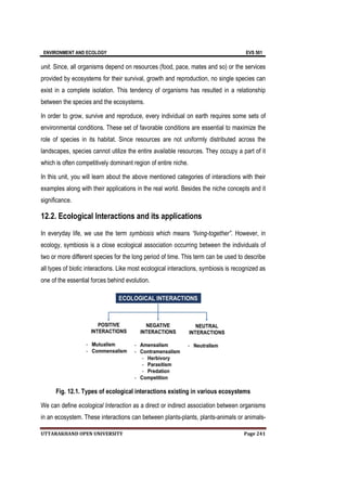 ENVIRONMENT AND ECOLOGY EVS 501
UTTARAKHAND OPEN UNIVERSITY Page 241
unit. Since, all organisms depend on resources (food, pace, mates and so) or the services
provided by ecosystems for their survival, growth and reproduction, no single species can
exist in a complete isolation. This tendency of organisms has resulted in a relationship
between the species and the ecosystems.
In order to grow, survive and reproduce, every individual on earth requires some sets of
environmental conditions. These set of favorable conditions are essential to maximize the
role of species in its habitat. Since resources are not uniformly distributed across the
landscapes, species cannot utilize the entire available resources. They occupy a part of it
which is often competitively dominant region of entire niche.
In this unit, you will learn about the above mentioned categories of interactions with their
examples along with their applications in the real world. Besides the niche concepts and it
significance.
12.2. Ecological Interactions and its applications
In everyday life, we use the term symbiosis which means “living-together”. However, in
ecology, symbiosis is a close ecological association occurring between the individuals of
two or more different species for the long period of time. This term can be used to describe
all types of biotic interactions. Like most ecological interactions, symbiosis is recognized as
one of the essential forces behind evolution.
Fig. 12.1. Types of ecological interactions existing in various ecosystems
We can define ecological Interaction as a direct or indirect association between organisms
in an ecosystem. These interactions can between plants-plants, plants-animals or animals-
 
