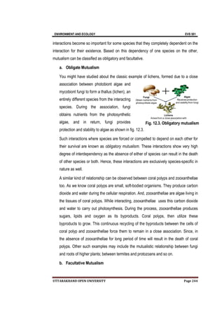 ENVIRONMENT AND ECOLOGY EVS 501
UTTARAKHAND OPEN UNIVERSITY Page 244
interactions become so important for some species that they completely dependent on the
interaction for their existence. Based on this dependency of one species on the other,
mutualism can be classified as obligatory and facultative.
a. Obligate Mutualism
You might have studied about the classic example of lichens, formed due to a close
association between photobiont algae and
mycobiont fungi to form a thallus (lichen), an
entirely different species from the interacting
species. During the association, fungi
obtains nutrients from the photosynthetic
algae, and in return, fungi provides
protection and stability to algae as shown in fig. 12.3.
Such interactions where species are forced or compelled to depend on each other for
their survival are known as obligatory mutualism. These interactions show very high
degree of interdependency as the absence of either of species can result in the death
of other species or both. Hence, these interactions are exclusively species-specific in
nature as well.
A similar kind of relationship can be observed between coral polyps and zooxanthellae
too. As we know coral polyps are small, soft-bodied organisms. They produce carbon
dioxide and water during the cellular respiration. And, zooxanthellae are algae living in
the tissues of coral polyps. While interacting, zooxanthellae uses this carbon dioxide
and water to carry out photosynthesis. During the process, zooxanthellae produces
sugars, lipids and oxygen as its byproducts. Coral polyps, then utilize these
byproducts to grow. This continuous recycling of the byproducts between the cells of
coral polyp and zooxanthellae force them to remain in a close association. Since, in
the absence of zooxanthellae for long period of time will result in the death of coral
polyps. Other such examples may include the mutualistic relationship between fungi
and roots of higher plants; between termites and protozoans and so on.
b. Facultative Mutualism
Fig. 12.3. Obligatory mutualism
 