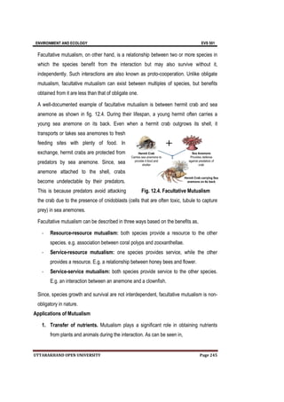 ENVIRONMENT AND ECOLOGY EVS 501
UTTARAKHAND OPEN UNIVERSITY Page 245
Facultative mutualism, on other hand, is a relationship between two or more species in
which the species benefit from the interaction but may also survive without it,
independently. Such interactions are also known as proto-cooperation. Unlike obligate
mutualism, facultative mutualism can exist between multiples of species, but benefits
obtained from it are less than that of obligate one.
A well-documented example of facultative mutualism is between hermit crab and sea
anemone as shown in fig. 12.4. During their lifespan, a young hermit often carries a
young sea anemone on its back. Even when a hermit crab outgrows its shell, it
transports or takes sea anemones to fresh
feeding sites with plenty of food. In
exchange, hermit crabs are protected from
predators by sea anemone. Since, sea
anemone attached to the shell, crabs
become undetectable by their predators.
This is because predators avoid attacking
the crab due to the presence of cnidoblasts (cells that are often toxic, tubule to capture
prey) in sea anemones.
Facultative mutualism can be described in three ways based on the benefits as,
- Resource-resource mutualism: both species provide a resource to the other
species. e.g. association between coral polyps and zooxanthellae.
- Service-resource mutualism: one species provides service, while the other
provides a resource. E.g. a relationship between honey bees and flower.
- Service-service mutualism: both species provide service to the other species.
E.g. an interaction between an anemone and a clownfish.
Since, species growth and survival are not interdependent, facultative mutualism is non-
obligatory in nature.
Applications of Mutualism
1. Transfer of nutrients. Mutualism plays a significant role in obtaining nutrients
from plants and animals during the interaction. As can be seen in,
Fig. 12.4. Facultative Mutualism
 