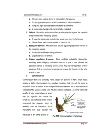 ENVIRONMENT AND ECOLOGY EVS 501
UTTARAKHAND OPEN UNIVERSITY Page 246
a. Nitrogen-fixing bacteria derive its nutrients from the legumes.
b. Coral polyps uses byproducts of zooxanthellae for cellular respiration
c. Fungi and algae provides essential nutrients to each other.
d. In mycorrhizae, fungi provide nutrients to the host plant.
2. Defense. Mutualistic relationships often provide protection against the parasites
and predators of the interacting species.
a. A wasp-like ants provide protection too acacia trees from the herbivores.
b. Cleaner fishes feed on ecto-parasites of their host fish.
3. Ecosystem services. Mutualism also provide regulating ecosystem services to
the interacting species.
a. Honey bees and flowers during pollination
b. Dispersal of seed by animals
4. Impacts population dynamics. Some symbiotic mutualistic relationships,
especially where obligatory mutualism came to its role, it can influence the
population density of interacting species, since they are interdependent for their
existence. And, as removing one species may change the dynamics of the other
species or both.
i. Commensalism
Commensalism term was coined by Pierre-Joseph van Beneden in 1876, which means
“sharing a table”. Commensalism is a positive interaction, but it is not the same as
mutualism. It can be defined as an ecological interaction between two or more species in
which one of the species benefits while the other remains unaffected. i.e. neither suffers nor
benefits. It often exists between a larger
host (an organism that provide the
benefit but are unaffected) and a smaller
commensal (an organism which is
benefited from the interaction). Such
interactions may exist between the
individuals of the same species or
Fig. 12.5. Commensalism in Epiphytes
 