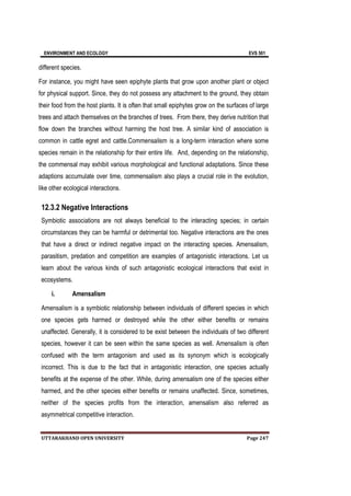 ENVIRONMENT AND ECOLOGY EVS 501
UTTARAKHAND OPEN UNIVERSITY Page 247
different species.
For instance, you might have seen epiphyte plants that grow upon another plant or object
for physical support. Since, they do not possess any attachment to the ground, they obtain
their food from the host plants. It is often that small epiphytes grow on the surfaces of large
trees and attach themselves on the branches of trees. From there, they derive nutrition that
flow down the branches without harming the host tree. A similar kind of association is
common in cattle egret and cattle.Commensalism is a long-term interaction where some
species remain in the relationship for their entire life. And, depending on the relationship,
the commensal may exhibit various morphological and functional adaptations. Since these
adaptions accumulate over time, commensalism also plays a crucial role in the evolution,
like other ecological interactions.
12.3.2 Negative Interactions
Symbiotic associations are not always beneficial to the interacting species; in certain
circumstances they can be harmful or detrimental too. Negative interactions are the ones
that have a direct or indirect negative impact on the interacting species. Amensalism,
parasitism, predation and competition are examples of antagonistic interactions. Let us
learn about the various kinds of such antagonistic ecological interactions that exist in
ecosystems.
i. Amensalism
Amensalism is a symbiotic relationship between individuals of different species in which
one species gets harmed or destroyed while the other either benefits or remains
unaffected. Generally, it is considered to be exist between the individuals of two different
species, however it can be seen within the same species as well. Amensalism is often
confused with the term antagonism and used as its synonym which is ecologically
incorrect. This is due to the fact that in antagonistic interaction, one species actually
benefits at the expense of the other. While, during amensalism one of the species either
harmed, and the other species either benefits or remains unaffected. Since, sometimes,
neither of the species profits from the interaction, amensalism also referred as
asymmetrical competitive interaction.
 