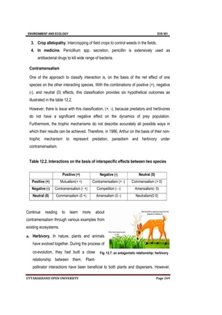 ENVIRONMENT AND ECOLOGY EVS 501
UTTARAKHAND OPEN UNIVERSITY Page 249
3. Crop allelopathy. Intercropping of field crops to control weeds in the fields.
4. In medicine. Penicillium spp. secretion, penicillin is extensively used as
antibacterial drugs to kill wide range of bacteria.
Contramensalism
One of the approach to classify interaction is, on the basis of the net effect of one
species on the other interacting species. With the combinations of positive (+), negative
(-), and neutral (0) effects, this classification provides six hypothetical outcomes as
illustrated in the table 12.2.
However, there is issue with this classification, (+, -), because predators and herbivores
do not have a significant negative effect on the dynamics of prey population.
Furthermore, the trophic mechanisms do not describe accurately all possible ways in
which their results can be achieved. Therefore, in 1986, Arthur on the basis of their non-
trophic mechanism to represent predation, parasitism and herbivory under
contramensalism.
Table 12.2. Interactions on the basis of interspecific effects between two species
Continue reading to learn more about
contramensalism through various examples from
existing ecosystems.
a. Herbivory. In nature, plants and animals
have evolved together. During the process of
co-evolution, they had built a close
relationship between them. Plant-
pollinator interactions have been beneficial to both plants and dispersers. However,
Positive (+) Negative (-) Neutral (0)
Positive (+) Mutualism(+ +) Contramensalism (+ -) Commensalism (+ 0)
Negative (-) Contramensalism (- +) Competition (- -) Amensalism(- 0)
Neutral (0) Commensalism (0 +) Amensalism (0 -) Neutralism(0 0)
Fig. 12.7. an antagonistic relationship: herbivory
 