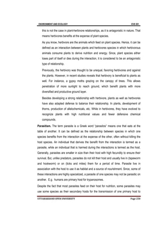 ENVIRONMENT AND ECOLOGY EVS 501
UTTARAKHAND OPEN UNIVERSITY Page 250
this is not the case in plant-herbivore relationships, as it is antagonistic in nature. That
means herbivores benefits at the expense of plant species.
As you know, herbivore are the animals which feed on plant species. Hence, it can be
defined as an interaction between plants and herbivores species in which herbivorous
animals consume plants to derive nutrition and energy. Since, plant species either
loses part of itself or dies during the interaction, it is considered to be an antagonistic
type of relationship.
Previously, the herbivory was thought to be unequal, favoring herbivores and against
the plants. However, in recent studies reveals that herbivory is beneficial to plants as
well. For instance, a gypsy moths grazing on the canopy of trees. This allows
penetration of more sunlight to reach ground, which benefit plants with more
diversified and productive ground layer.
Besides developing a strong relationship with herbivore, plants as well as herbivores
have also adapted defense to balance their relationship. In plants, development of
thorns, production of allelochemicals, etc. While in herbivores, they have evolved to
recognize plants with high nutritional values and fewer defensive chemical
compounds.
Parasitism. The term parasite is a Greek word “parasitos” means one that eats at the
table of another. It can be defined as the relationship between species in which one
species benefits from the interaction at the expense of the other, often without killing the
host species. An individual that derives the benefit from the interaction is termed as a
parasite, while an individual that is harmed during the interactions is termed as the host.
Generally, parasites are smaller in size than their host with high fecundity to ensure their
survival. But, unlike predators, parasites do not kill their host and usually live in (tapeworm
and hookworm) or on (ticks and mites) them for a period of time. Parasite live in
association with the host to use it as habitat and a source of nourishment. Since, some of
these interactions are highly specialized, a parasite of one species may not be parasitic on
another. E.g. humans are primary host for trypanosomes.
Despite the fact that most parasites feed on their host for nutrition, some parasites may
use some species as their secondary hosts for the transmission of one primary host to
 