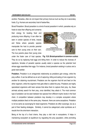 ENVIRONMENT AND ECOLOGY EVS 501
UTTARAKHAND OPEN UNIVERSITY Page 251
another. Parasites, often do not impact their primary host as much as they do in secondary
hosts. E.g. Humans are secondary host of tsetse-flies.
Brood Parasitism. Brood parasitism is a kind of social parasitism in which, parasites rely on
hosts to raise their offspring and conserve
their energy for locating food and
producing more offspring. It can often be
seen in certain species of birds, insects
and fishes where parasitic species
manipulate the host to provide parental
care to their young ones on their own.
The true parents place their young ones
under the foster care of host species.
They do so by replacing host eggs and killing them. In order to reduce the chances of
rejections, females of parasitic species usually select a species as the potential host
whose eggs resembles their eggs. For instance, brood parasitism existing in cuckoo and a
great reed warbler.
Predation. Predation is an antagonistic relationship as predators gain energy, while the
prey suffers. It can be defined as an act of capturing, killing and eating of one organism by
another for obtaining nourishment. Predators are the organism that kill and feed on the
other organism, while the organism that gets killed is called the prey. Predators are highly
specialized organisms with keen senses that allow them to capture their prey. As, these
animals actively search for their prey, once identified, they attack it. The most common
type of predation can be seen between two species from different trophic levels in the food
chain. A competition between predators may develop in a complex ecosystem where
multiple predators feed on the same prey. However, there are some exceptions. Predation
is not as same as scavenging for dead organisms. Predators do often scavenge, but as a
part of their feeding strategies. Similarly, it cannot be categorized under symbiosis as it
results from the short-term interaction.
Being at the top of a food chains, they play a vital role in ecosystems. It helps in
maintaining ecosystem at equilibrium by regulating the prey population, while promoting
Fig. 12.8. Brood-parasitism in common cuckoo
 