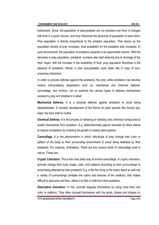 ENVIRONMENT AND ECOLOGY EVS 501
UTTARAKHAND OPEN UNIVERSITY Page 252
biodiversity. Since, the population of prey-predator are not constant over time. It changes
with time in a cyclic manner, and thus influences the dynamics of population of each other.
Prey population is directly proportional to the predator population. That means as the
population density of prey increases, food availability for the predators also increases. In
such environment, the population of predators expands in an exponential manner. With the
decrease in prey population, predators’ numbers also start reducing due to shortage of the
food. Again, with the increase in the availability of food, prey population flourishes in the
absence of predators. Hence, a new prey-predator cycle starts like in case of lynx-
snowshoe interaction.
In order to provide defense against the predators, the prey unlike predators has develop
various anti-predatory adaptations such as, mechanical and chemical defense,
camouflage, and mimicry. Let us examine the various types of defense mechanisms
evolved by prey and predators in detail.
Mechanical Defense. It is a physical defense against predators to avoid being
attacked/eaten. It includes development of the thorns on plant species like Acacia spp.
trees; the hard shell on turtles
Chemical Defense. It is the process of releasing or injecting toxic chemical compounds to
protect themselves from predation. E.g. allelochemicals juglone secreted by black walnut
to reduce competition by inhibiting the growth of nearby plant species.
Camouflage. It is the phenomenon in which individuals of prey change their color or
pattern of the body to their surrounding environment to avoid being detected by their
predators. For instance, chameleon. There are five various kinds of camouflage exist in
nature. These are:
Cryptic Coloration. This is the most basic way of animal camouflage. In cryptic coloration,
animals change their body shape, color, and patterns according to their surroundings to
avoid being detected by their predators. E.g. a flat fish living in the ocean blend so well into
a variety of surroundings (imitates the colors and textures of the seafloor), that makes
difficult to spot prey and thus, allows it to flee or hide from their predators.
Descriptive Coloration. In this, animals disguise themselves by using more than one
color or patterns. They often conceal themselves with the spots, stripes and shapes on
 