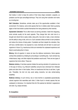 ENVIRONMENT AND ECOLOGY EVS 501
UTTARAKHAND OPEN UNIVERSITY Page 253
their bodies in order to keep the outline of their body shape consistent. Leopards, as
predators use this type camouflage technique. They hunt using their coloration and marks
as a hunting tool.
Self- Coloration. Sometimes, animals make use of the opportunities available in their
environment. For instance, some turtle species that live in shallow water hide by growing
algae on their hard shells to protect themselves from being attacked by their enemies.
Aposematic Coloration This is often known as warning coloration. Aside from disguising,
some animals usually do the exact opposite. They change their skin color tone to a
brought and vibrant that is easily visible, along with a foul odor or taste, a toxic chemical,
and the ability to sting or bite, and so on. Such coloration allows animals to warn predators
and reduce the chance of being eaten. If predators eat them despite the coloration, they
will have a terrible taste or be exposed to a toxic chemicals and will learn to avoid such
organisms in future. E.g. insectivorous birds can remember the unpleasant experience and
likely to avoid eating them in future.
Mimicry. Not all organism in nature do have the defense mechanisms. Some species
confuse their predators by imitating its surroundings or something else. Such animals may
imitate leaves, twigs, and other objects that predators would avoid. There are two types of
organisms that mimic others. These are:
Batesian mimicry. A harmless species imitates the warning coloration of a poisonous one
in this type of mimicry. E.g. Monarch butterflies consume toxic chemicals from milkweed
plants and store them in their bodies. When an insectivores bird tries to eat them, it gets
sick. Thereafter, the bird not only avoid eating monarchs, but also similar-looking
butterflies.
Mullerian mimicry. In such mimicry, two or more harmful or unpalatable aposematically
colored organism that resembles each other. It often found in mimetic species that are
unpleasant or obnoxious. It is important that all of the species be identical in appearance
and color. E.g. wasps and bees.
III. Competition
 