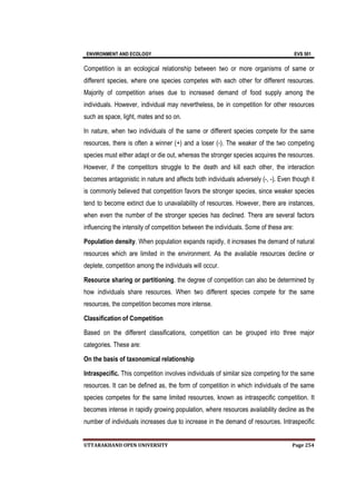 ENVIRONMENT AND ECOLOGY EVS 501
UTTARAKHAND OPEN UNIVERSITY Page 254
Competition is an ecological relationship between two or more organisms of same or
different species, where one species competes with each other for different resources.
Majority of competition arises due to increased demand of food supply among the
individuals. However, individual may nevertheless, be in competition for other resources
such as space, light, mates and so on.
In nature, when two individuals of the same or different species compete for the same
resources, there is often a winner (+) and a loser (-). The weaker of the two competing
species must either adapt or die out, whereas the stronger species acquires the resources.
However, if the competitors struggle to the death and kill each other, the interaction
becomes antagonistic in nature and affects both individuals adversely (-, -). Even though it
is commonly believed that competition favors the stronger species, since weaker species
tend to become extinct due to unavailability of resources. However, there are instances,
when even the number of the stronger species has declined. There are several factors
influencing the intensity of competition between the individuals. Some of these are:
Population density. When population expands rapidly, it increases the demand of natural
resources which are limited in the environment. As the available resources decline or
deplete, competition among the individuals will occur.
Resource sharing or partitioning. the degree of competition can also be determined by
how individuals share resources. When two different species compete for the same
resources, the competition becomes more intense.
Classification of Competition
Based on the different classifications, competition can be grouped into three major
categories. These are:
On the basis of taxonomical relationship
Intraspecific. This competition involves individuals of similar size competing for the same
resources. It can be defined as, the form of competition in which individuals of the same
species competes for the same limited resources, known as intraspecific competition. It
becomes intense in rapidly growing population, where resources availability decline as the
number of individuals increases due to increase in the demand of resources. Intraspecific
 