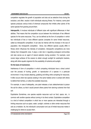 ENVIRONMENT AND ECOLOGY EVS 501
UTTARAKHAND OPEN UNIVERSITY Page 255
competition regulates the growth of population and also act as selective force during the
evolution, and often, results in both individuals reducing fitness. For instance, some plant
species produces various kinds of chemical compounds that inhibits other plants of the
same species from growing around them.
Interspecific. It involves individuals of different sizes with significant differences in their
abilities. That means that the competition occurs between the individuals of two different
species for the same resources. Thus, can be defined as the form of competition in which
two individuals of two or more different species competes for same limited resources,
called as interspecific competition. It can also be intense with the increase in the size of
population, like intraspecific competition. Since, two different species usually differ in
fitness which influences the intensity of completion, interspecific competitions are more
intense than intraspecific ones. It plays a vital role in regulating ecological communities
and also serves as an agent of natural selection during evolution. For example, coral
covers large surfaces of the oceans to obtain enough sunlight for autotrophic bacteria,
along with other aquatic organism for the availability of nutrients and sunlight.
On the basis of mechanism.
Interference A form of competition in which competing individuals have a direct control
over the process of hunting, growth, or reproduction of a species in a particular
environment. It may include attacking, grabbing and killing while competing for resources.
It often occurs when two species existing in the same habitat come in contact with others
to defend their territory, or utilize the available resources.
For example, in case of allelopathy, one plant releases a toxic allelochemicals to poison
the soil for others, so that it would prevent others plants from deriving nutrients from that
soil.
Exploitative Sometimes, one species exploits resources such as food, space, etc., in
common with another species without coming in its direct contact. Exploitative competition
is a kind of indirect competition in which two or more species are interacted through a
limiting resources such as space, water, sunlight, nutrients or other similar resources that
acts as a mediator. As, the individual’s consumption and use of limited resources makes it
challenging for others to access them.
 