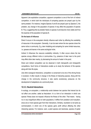 ENVIRONMENT AND ECOLOGY EVS 501
UTTARAKHAND OPEN UNIVERSITY Page 256
Apparent Like exploitative competition, apparent competition is one of the form of indirect
competition, in which both the individuals of competing species are preyed upon by the
same predator. For instance, imagine Species A and B are preyed upon by Species C, the
predator, any change in the population of species A may affect the population of species
B. Thus, suggesting that as predator feeds on species A and become more viable and fit at
the expense of the population of species B.
On the basis of influence
Direct It occurs in the ecosystem directly influence each other by affecting the availability
of resources in the ecosystem. Generally, it can be seen where the two species share the
same niche or community. E.g. deer inhabiting and competing for same limited resources,
i.e. grasses and leaves in the same ecological niche.
Indirect It influences the resource availability indirectly. It often occurs where the two
species occupy different niche or communities. E.g. presence of deer near to the pond
may affect other deer nearby, by decreasing the amount of water in the pond.
Direct and indirect competition can be observed in both interspecific and intraspecific
competitions. Such forms of interactions enable us to study the behavior of the species
along with their life styles.
Like other ecological interactions, competition is conserved to be one of the driving forces
in evolution. It often results in change in the fitness of interacting species. Along with the
change in the community structure, it also exerts evolutionary pressures on the
development of adaptations at a community level.
12.3.3. Neutral Interactions
In ecology, an ecosystem, a relationship exists between two species that interact but do
not affect one another, called as Neutralism. It is a form of an interaction in which one
species’ fitness does not impacts/ influence the fitness of the other. That means having
no or very insignificant effect on both populations. It differs from predation and mutualism,
since one or more species gain from their interactions. Similarly, neutralism is not same as
commensalism, in which one of the species gains profit without affecting the other
interacting species. For instance, cacti, a plant species and tarantulas, species of spider
 