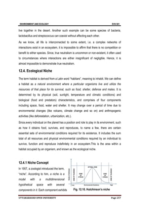 ENVIRONMENT AND ECOLOGY EVS 501
UTTARAKHAND OPEN UNIVERSITY Page 257
live together in the desert. Another such example can be some species of bacteria,
lactobacillus and streptococcus can coexist without affecting each other.
As we know, all life is interconnected to some extent, i.e. a complex networks of
interactions exist in an ecosystem, it is impossible to affirm that there is no competition or
benefit to either species. Since, true neutralism is uncommon or non-existent, it often used
to circumstances where interactions are either insignificant of negligible. Hence, it is
almost impossible to demonstrate true neutralism.
12.4. Ecological Niche
The term habitat is derived from a Latin word “habitare”, meaning to inhabit. We can define
a habitat as a natural environment where a particular organisms live and utilize the
resources of that place for its survival, such as food, shelter, defense and mates. It is
determined by its physical (soil, sunlight, temperature and climatic conditions) and
biological (food and predators) characteristics, and comprises of four components
including space, food, water and shelter. It may change over a period of time due to
environmental changes (like volcano, climate change and so on) and anthropogenic
activities (like deforestation, urbanization, etc.).
Since,every individual on the planet has a position and role to play in its environment, such
as how it obtains food, survives, and reproduces, to name a few, there are certain
essential sets of environmental conditions required for its existence. It includes the sum
total of all resources and physical environmental conditions required by an individual to
survive, function and reproduce indefinitely in an ecosystem.This is the area within a
habitat occupied by an organism, and known as the ecological niche.
12.4.1 Niche Concept
In 1957, a zoologist introduced the term,
“niche”. According to him, a niche is a
model with a multidimensional
hypothetical space with several
components in it. Each component exhibits Fig. 12.10. Hutchinson’s niche
 