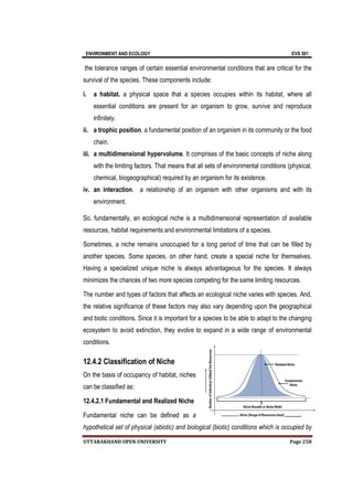 ENVIRONMENT AND ECOLOGY EVS 501
UTTARAKHAND OPEN UNIVERSITY Page 258
the tolerance ranges of certain essential environmental conditions that are critical for the
survival of the species. These components include:
i. a habitat. a physical space that a species occupies within its habitat, where all
essential conditions are present for an organism to grow, survive and reproduce
infinitely.
ii. a trophic position. a fundamental position of an organism in its community or the food
chain.
iii. a multidimensional hypervolume. It comprises of the basic concepts of niche along
with the limiting factors. That means that all sets of environmental conditions (physical,
chemical, biogeographical) required by an organism for its existence.
iv. an interaction. a relationship of an organism with other organisms and with its
environment.
So, fundamentally, an ecological niche is a multidimensional representation of available
resources, habitat requirements and environmental limitations of a species.
Sometimes, a niche remains unoccupied for a long period of time that can be filled by
another species. Some species, on other hand, create a special niche for themselves.
Having a specialized unique niche is always advantageous for the species. It always
minimizes the chances of two more species competing for the same limiting resources.
The number and types of factors that affects an ecological niche varies with species. And,
the relative significance of these factors may also vary depending upon the geographical
and biotic conditions. Since it is important for a species to be able to adapt to the changing
ecosystem to avoid extinction, they evolve to expand in a wide range of environmental
conditions.
12.4.2 Classification of Niche
On the basis of occupancy of habitat, niches
can be classified as:
12.4.2.1 Fundamental and Realized Niche
Fundamental niche can be defined as a
hypothetical set of physical (abiotic) and biological (biotic) conditions which is occupied by
 